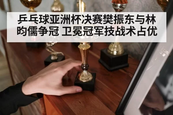 乒乓球亚洲杯决赛樊振东与林昀儒争冠 卫冕冠军技战术占优
