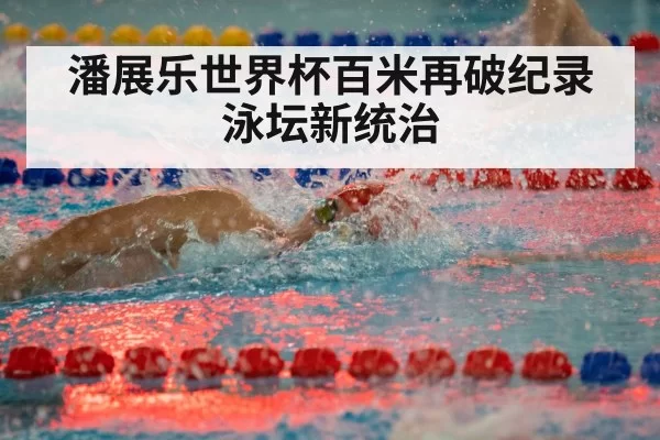 潘展乐世界杯百米再破纪录泳坛新统治