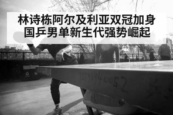 林诗栋阿尔及利亚双冠加身 国乒男单新生代强势崛起