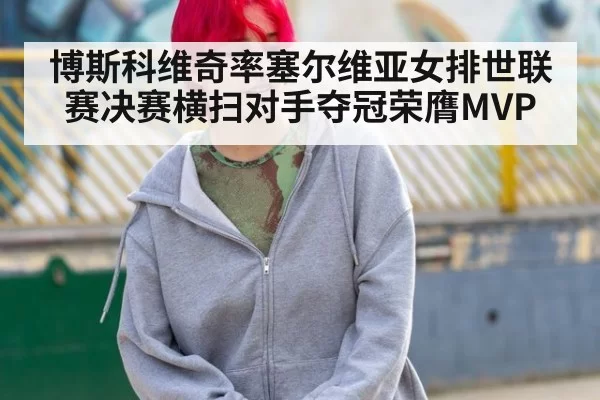 博斯科维奇率塞尔维亚女排世联赛决赛横扫对手夺冠荣膺MVP